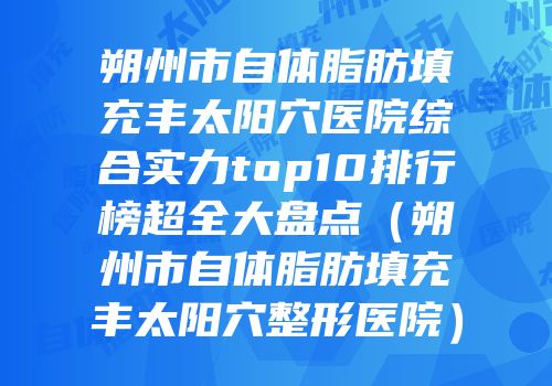 朔州市自体脂肪填充丰太阳穴医院综合实力top10排行榜超全大盘点（朔州市自体脂肪填充丰太阳穴整形医院）