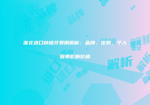 淮北进口种植牙费用解析：品牌、医院、个人因素影响价格