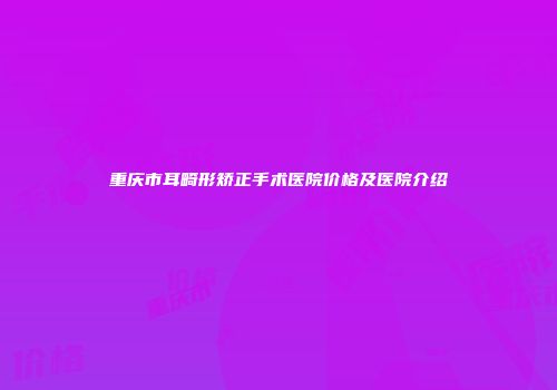 重庆市耳畸形矫正手术医院价格及医院介绍