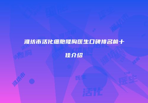 潍坊市活化细胞隆胸医生口碑排名前十佳介绍