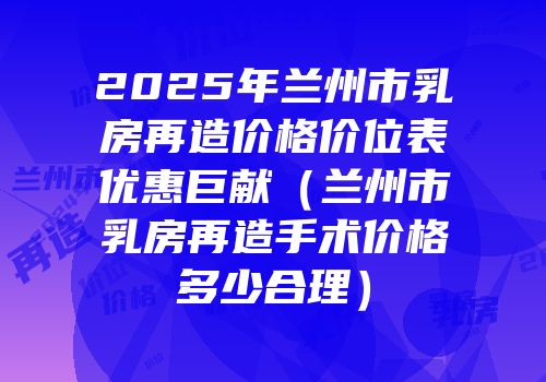 2025年兰州市乳房再造价格价位表优惠巨献（兰州市乳房再造手术价格多少合理）
