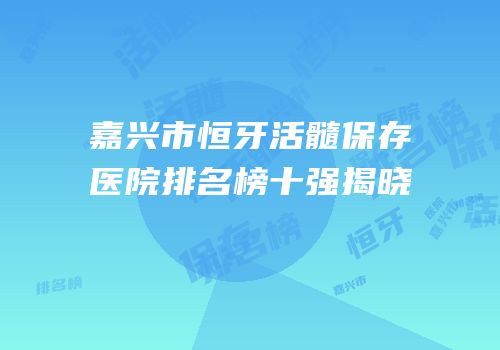 嘉兴市恒牙活髓保存医院排名榜十强揭晓