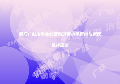 厦门广肤皮肤专科医院消费水平解析与就医选择建议
