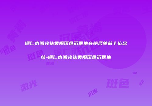 铜仁市激光祛黄褐斑色沉医生在榜名单前十位总结-铜仁市激光祛黄褐斑色沉医生