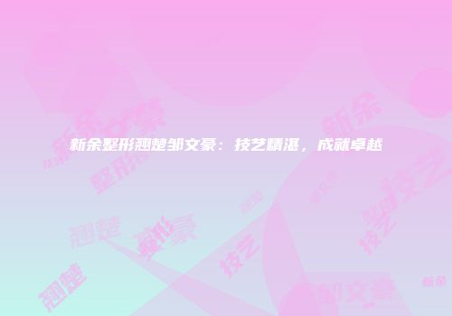 新余整形翘楚邹文豪：技艺精湛，成就卓越