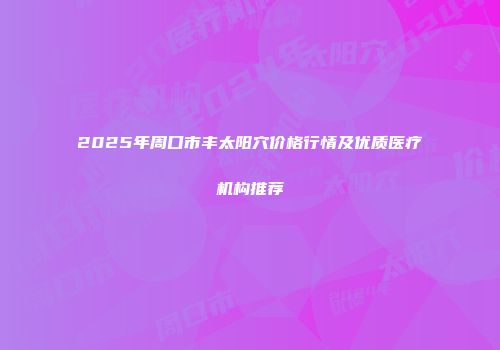 2025年周口市丰太阳穴价格行情及优质医疗机构推荐