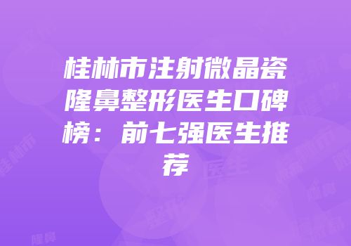 桂林市注射微晶瓷隆鼻整形医生口碑榜：前七强医生推荐