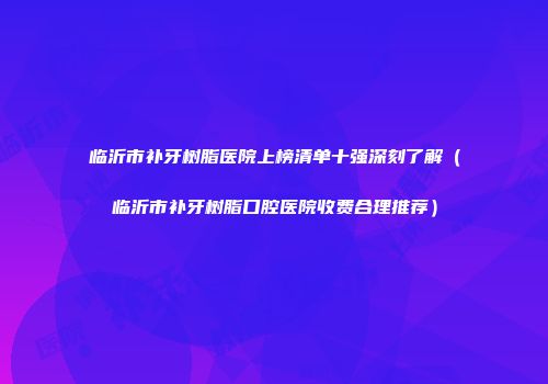 临沂市补牙树脂医院上榜清单十强深刻了解（临沂市补牙树脂口腔医院收费合理推荐）