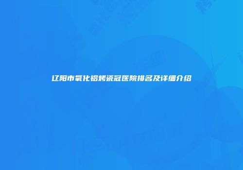 辽阳市氧化铝烤瓷冠医院排名及详细介绍