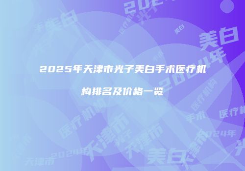 2025年天津市光子美白手术医疗机构排名及价格一览