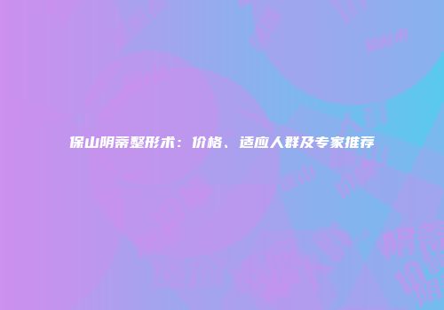 保山阴蒂整形术：价格、适应人群及专家推荐