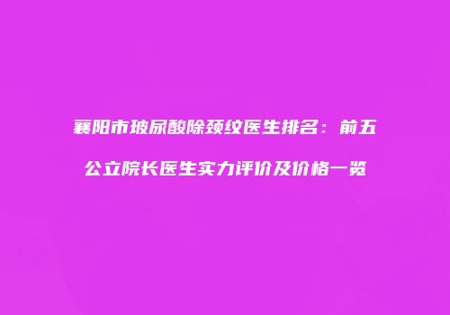 襄阳市玻尿酸除颈纹医生排名：前五公立院长医生实力评价及价格一览