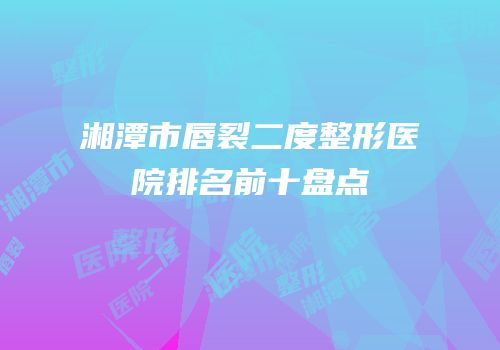 湘潭市唇裂二度整形医院排名前十盘点
