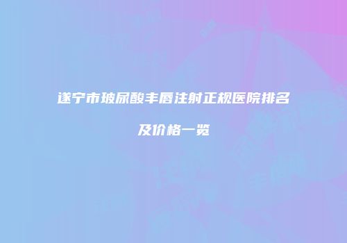 遂宁市玻尿酸丰唇注射正规医院排名及价格一览