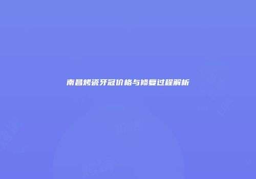 南昌烤瓷牙冠价格与修复过程解析