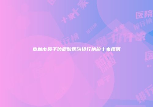 阜新市鼻子玻尿酸医院排行榜前十家揭晓