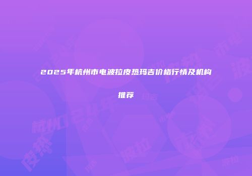2025年杭州市电波拉皮热玛吉价格行情及机构推荐