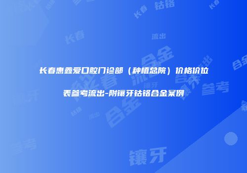 长春惠鑫爱口腔门诊部（种植总院）价格价位表参考流出-附镶牙钴铬合金案例