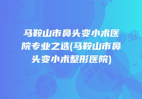 马鞍山市鼻头变小术医院专业之选(马鞍山市鼻头变小术整形医院)