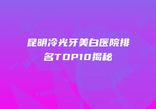 昆明冷光牙美白医院排名TOP10揭秘