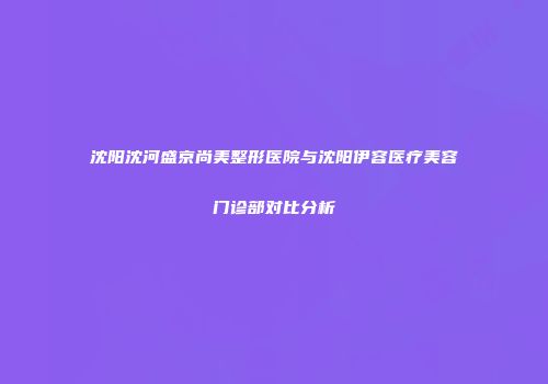 沈阳沈河盛京尚美整形医院与沈阳伊容医疗美容门诊部对比分析