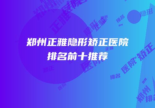 郑州正雅隐形矫正医院排名前十推荐