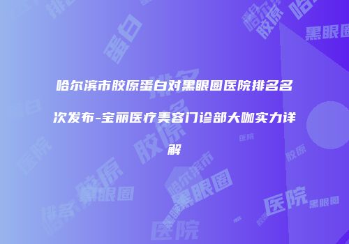 哈尔滨市胶原蛋白对黑眼圈医院排名名次发布-宝丽医疗美容门诊部大咖实力详解
