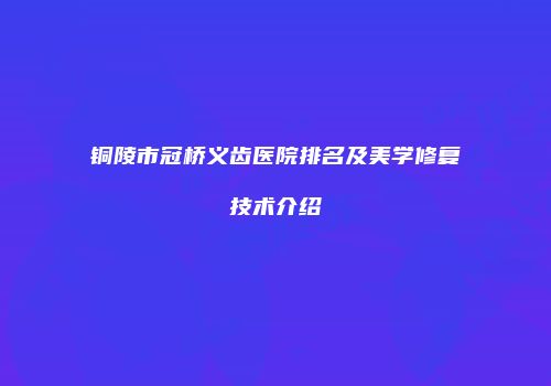 铜陵市冠桥义齿医院排名及美学修复技术介绍