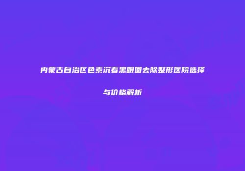 内蒙古自治区色素沉着黑眼圈去除整形医院选择与价格解析