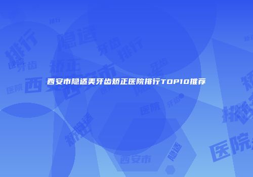 西安市隐适美牙齿矫正医院排行TOP10推荐
