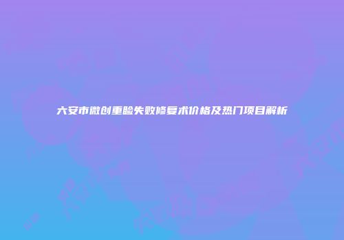 六安市微创重睑失败修复术价格及热门项目解析