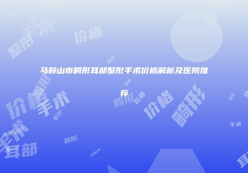 马鞍山市畸形耳部整形手术价格解析及医院推荐