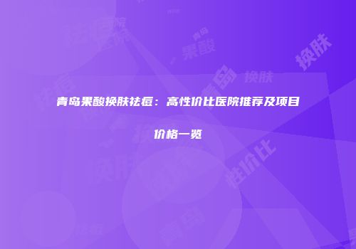 青岛果酸换肤祛痘：高性价比医院推荐及项目价格一览