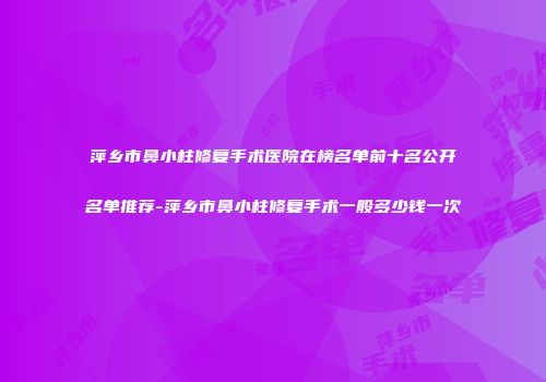 萍乡市鼻小柱修复手术医院在榜名单前十名公开名单推荐-萍乡市鼻小柱修复手术一般多少钱一次