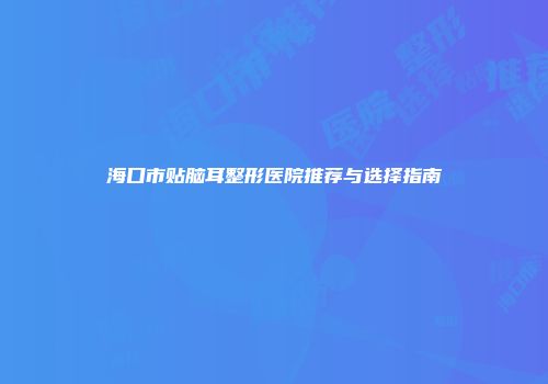 海口市贴脑耳整形医院推荐与选择指南
