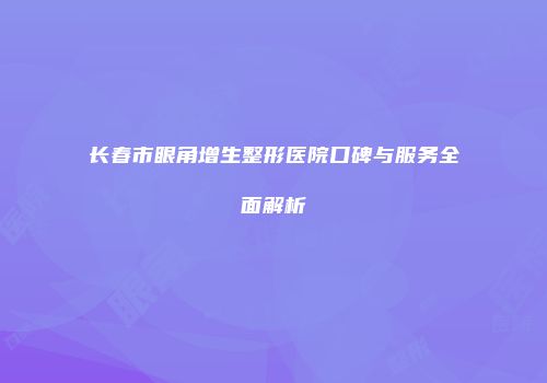长春市眼角增生整形医院口碑与服务全面解析
