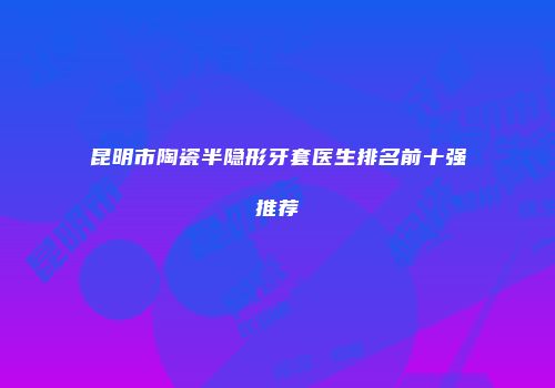 昆明市陶瓷半隐形牙套医生排名前十强推荐