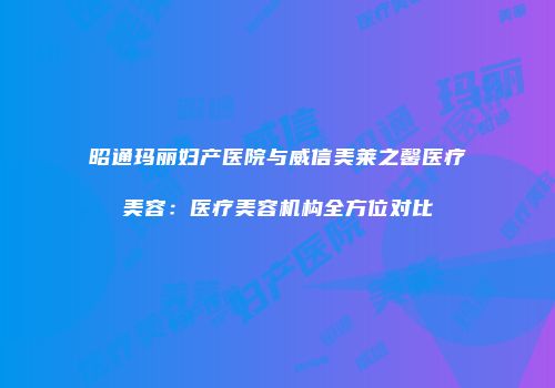 昭通玛丽妇产医院与威信美莱之馨医疗美容：医疗美容机构全方位对比