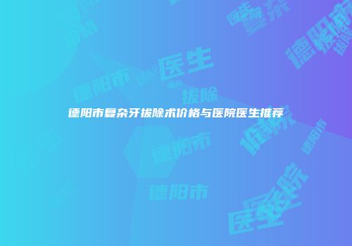 德阳市复杂牙拔除术价格与医院医生推荐