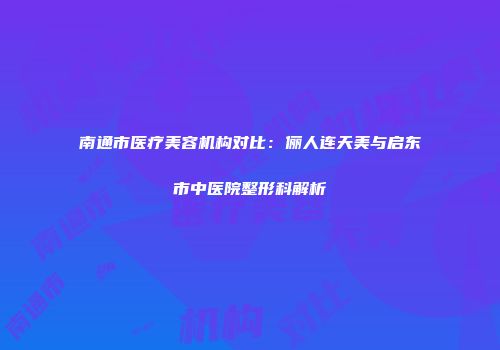 南通市医疗美容机构对比：俪人连天美与启东市中医院整形科解析