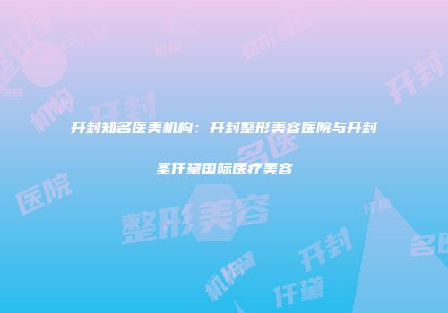 开封知名医美机构：开封整形美容医院与开封圣仟黛国际医疗美容