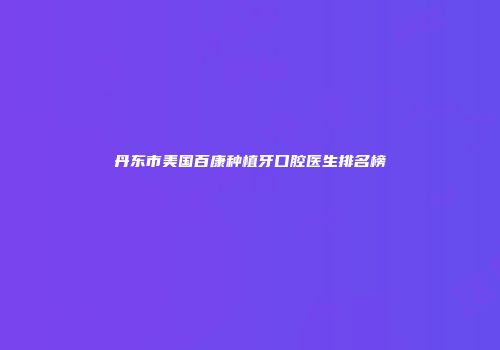 丹东市美国百康种植牙口腔医生排名榜