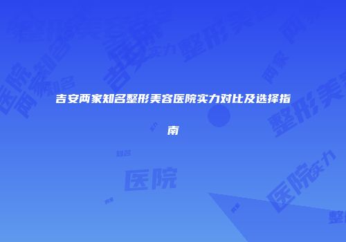 吉安两家知名整形美容医院实力对比及选择指南