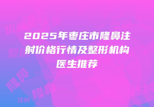 2025年枣庄市隆鼻注射价格行情及整形机构医生推荐