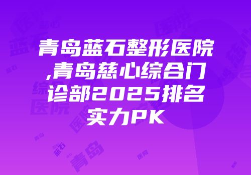 青岛蓝石整形医院,青岛慈心综合门诊部2025排名实力PK