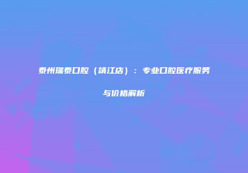 泰州瑞泰口腔（靖江店）：专业口腔医疗服务与价格解析
