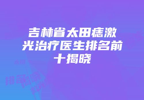 吉林省太田痣激光治疗医生排名前十揭晓