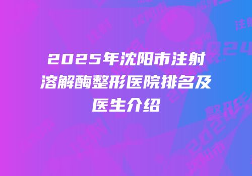 2025年沈阳市注射溶解酶整形医院排名及医生介绍