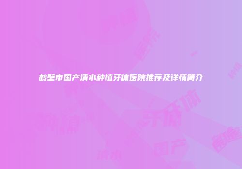 鹤壁市国产清水种植牙体医院推荐及详情简介