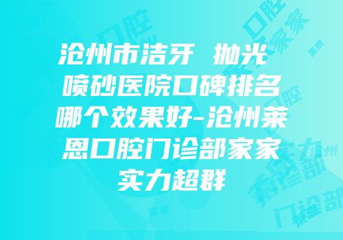 沧州市洁牙 抛光 喷砂医院口碑排名哪个效果好-沧州莱恩口腔门诊部家家实力超群